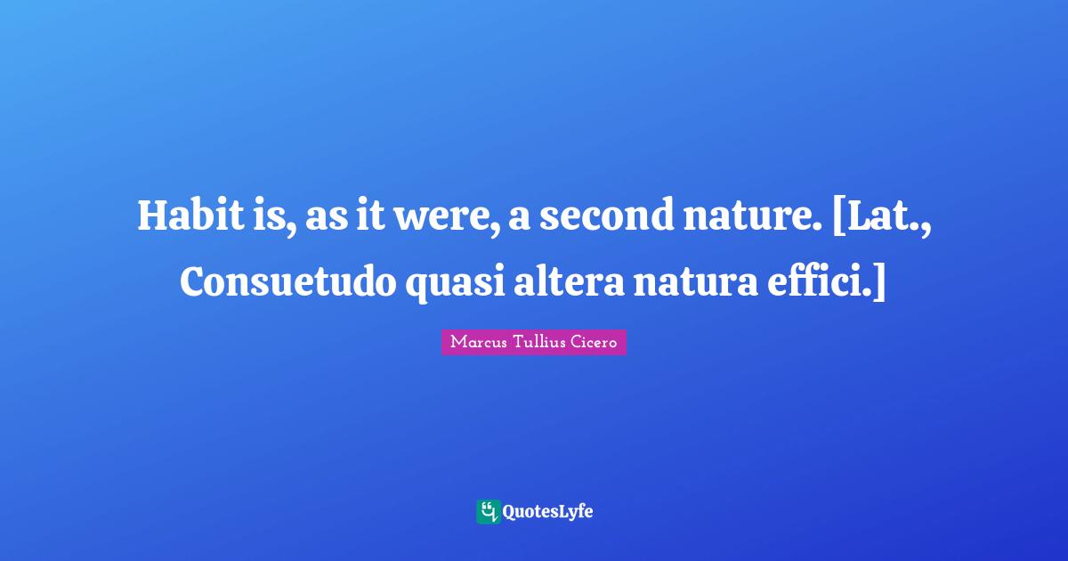 Habit is, as it were, a second nature. [Lat., Consuetudo quasi altera natura effici.]