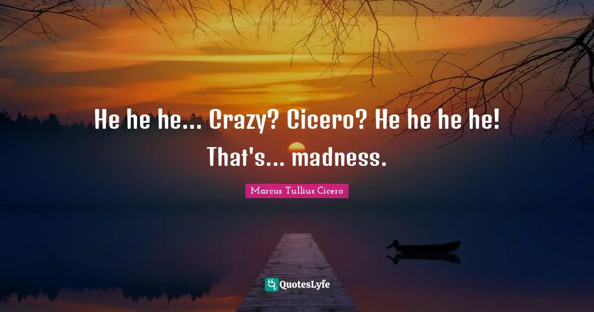 He he he... Crazy? Cicero? He he he he! That's... madness.