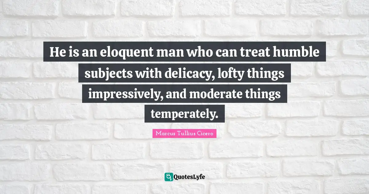 Eloquent Quotes: "He is an eloquent man who can treat humble subjects with delicacy, lofty things impressively, and moderate things temperately."