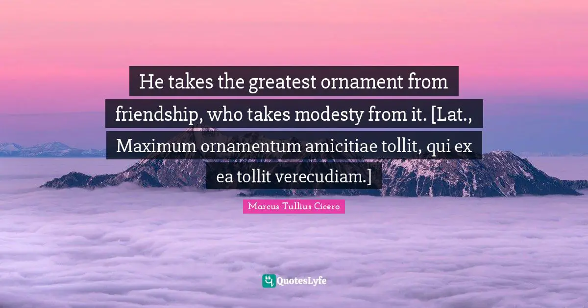He takes the greatest ornament from friendship, who takes modesty from it. [Lat., Maximum ornamentum amicitiae tollit, qui ex ea tollit verecudiam.]