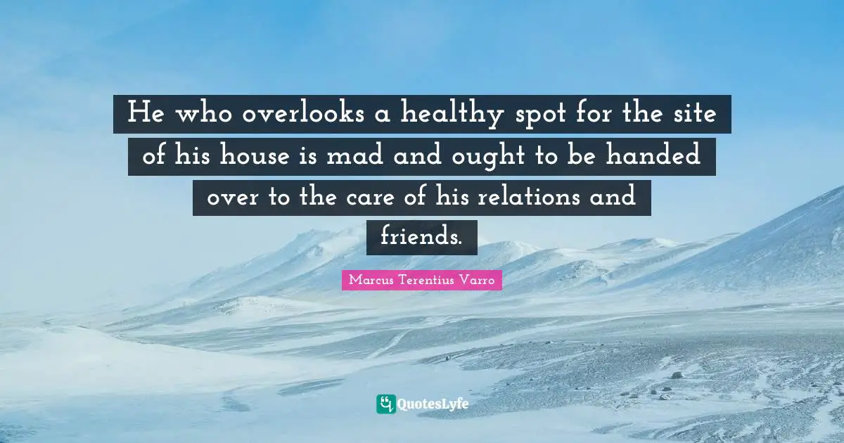 He who overlooks a healthy spot for the site of his house is mad and ought to be handed over to the care of his relations and friends.