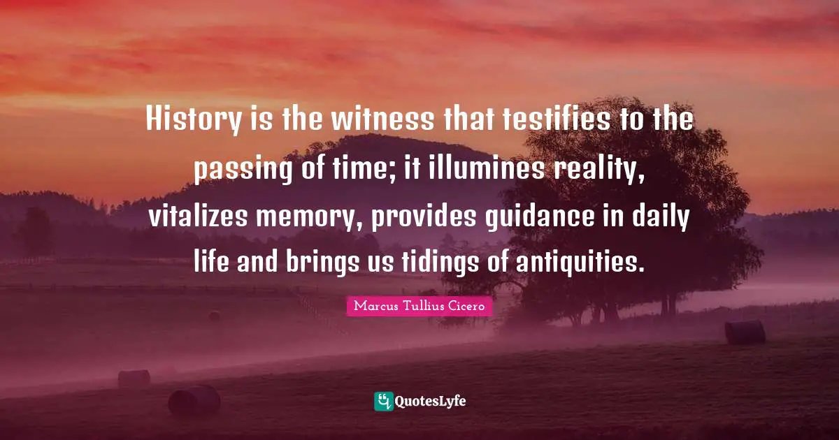 History is the witness that testifies to the passing of time; it illumines reality, vitalizes memory, provides guidance in daily life and brings us tidings of antiquities.