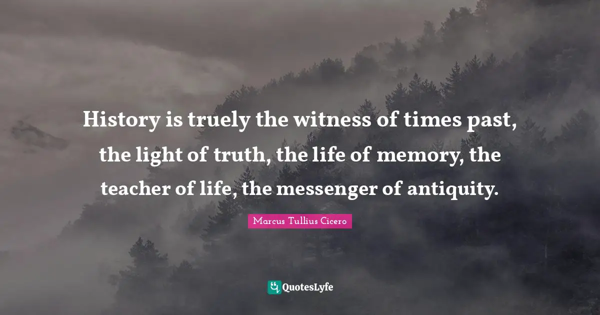 History is truely the witness of times past, the light of truth, the life of memory, the teacher of life, the messenger of antiquity.