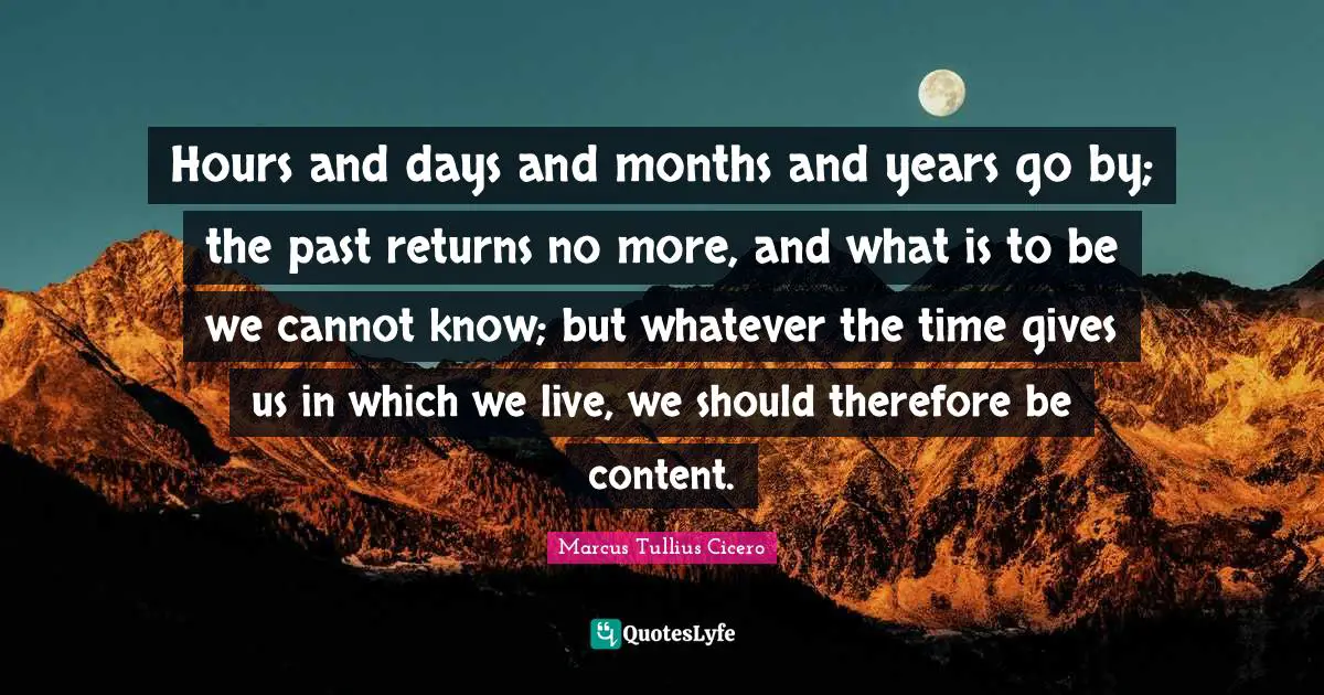 Hours and days and months and years go by; the past returns no more, and what is to be we cannot know; but whatever the time gives us in which we live, we should therefore be content.