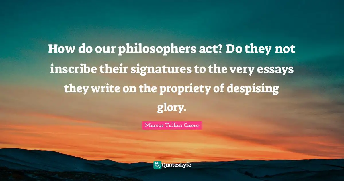 How do our philosophers act? Do they not inscribe their signatures to the very essays they write on the propriety of despising glory.