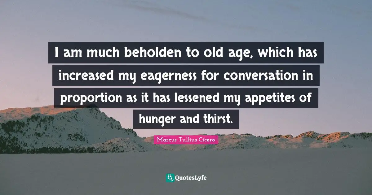 I am much beholden to old age, which has increased my eagerness for conversation in proportion as it has lessened my appetites of hunger and thirst.