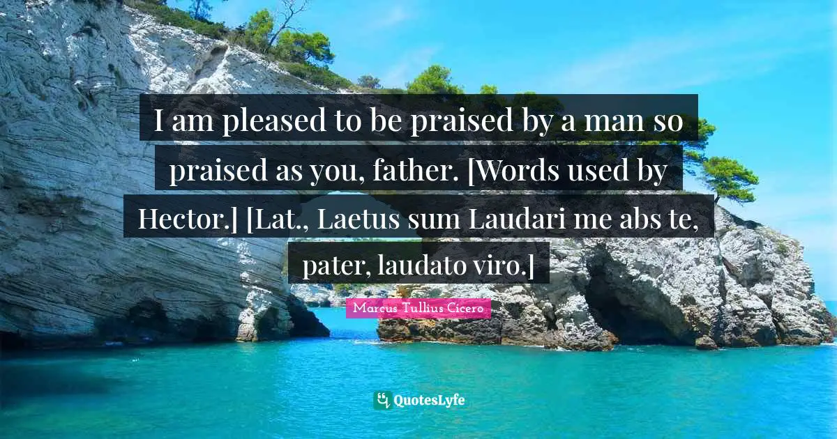 I am pleased to be praised by a man so praised as you, father. [Words used by Hector.] [Lat., Laetus sum Laudari me abs te, pater, laudato viro.]