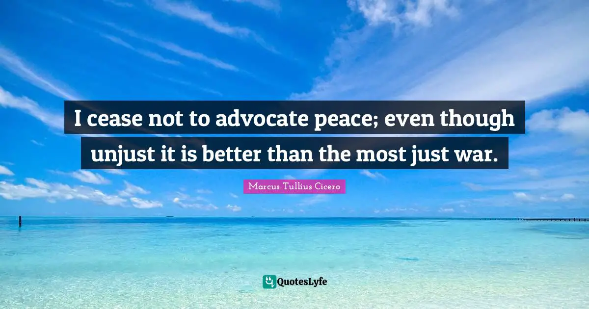 I cease not to advocate peace; even though unjust it is better than the most just war.