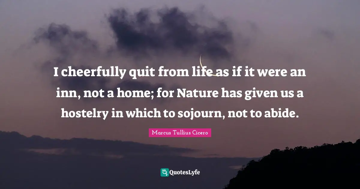 I cheerfully quit from life as if it were an inn, not a home; for Nature has given us a hostelry in which to sojourn, not to abide.