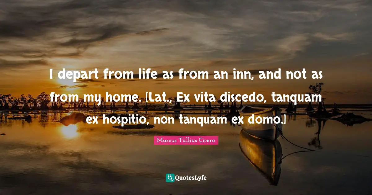 I depart from life as from an inn, and not as from my home. [Lat., Ex vita discedo, tanquam ex hospitio, non tanquam ex domo.]