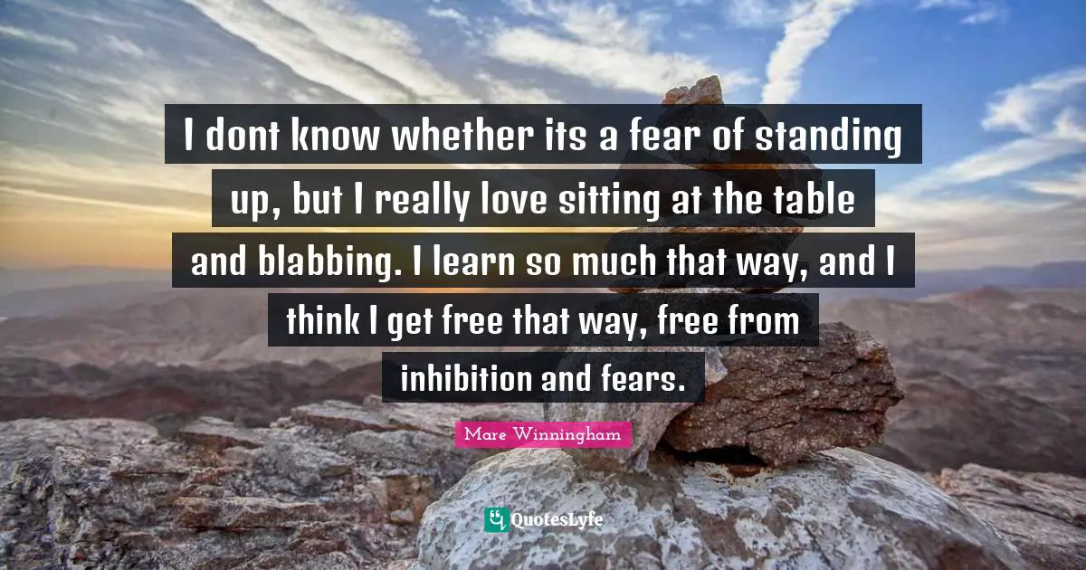 I dont know whether its a fear of standing up, but I really love sitting at the table and blabbing. I learn so much that way, and I think I get free that way, free from inhibition and fears.