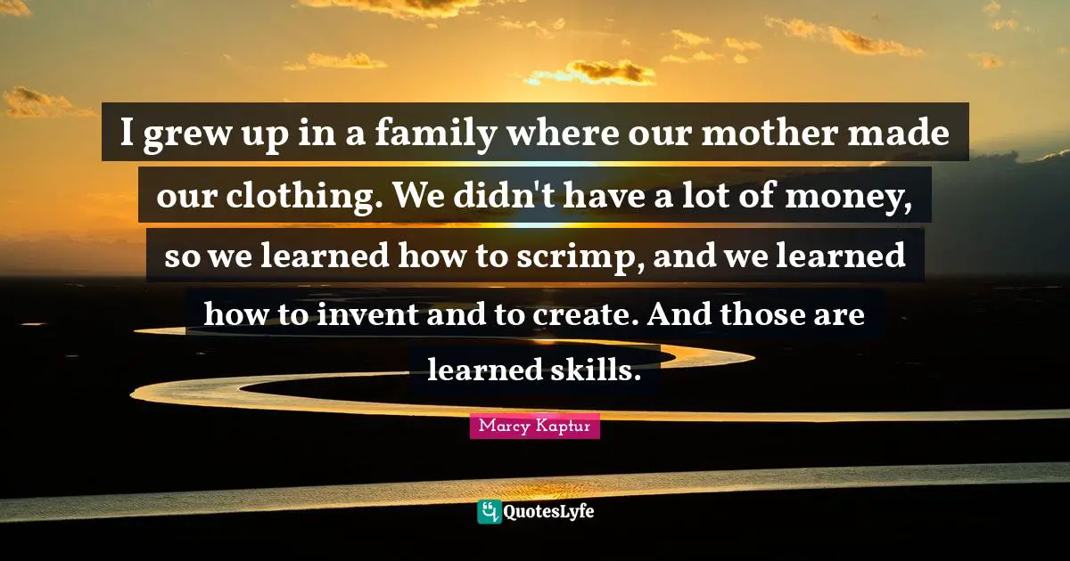 I grew up in a family where our mother made our clothing. We didn't have a lot of money, so we learned how to scrimp, and we learned how to invent and to create. And those are learned skills.