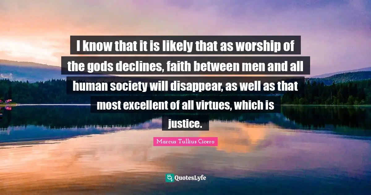 I know that it is likely that as worship of the gods declines, faith between men and all human society will disappear, as well as that most excellent of all virtues, which is justice.