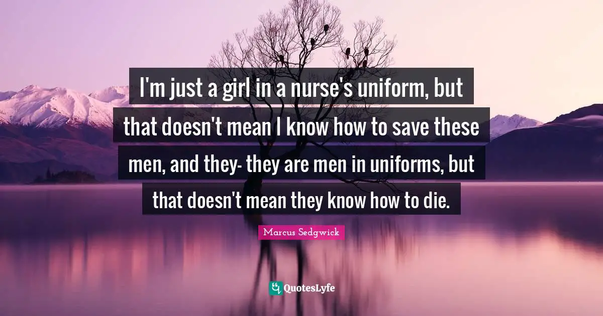 I'm just a girl in a nurse's uniform, but that doesn't mean I know how to save these men, and they- they are men in uniforms, but that doesn't mean they know how to die.