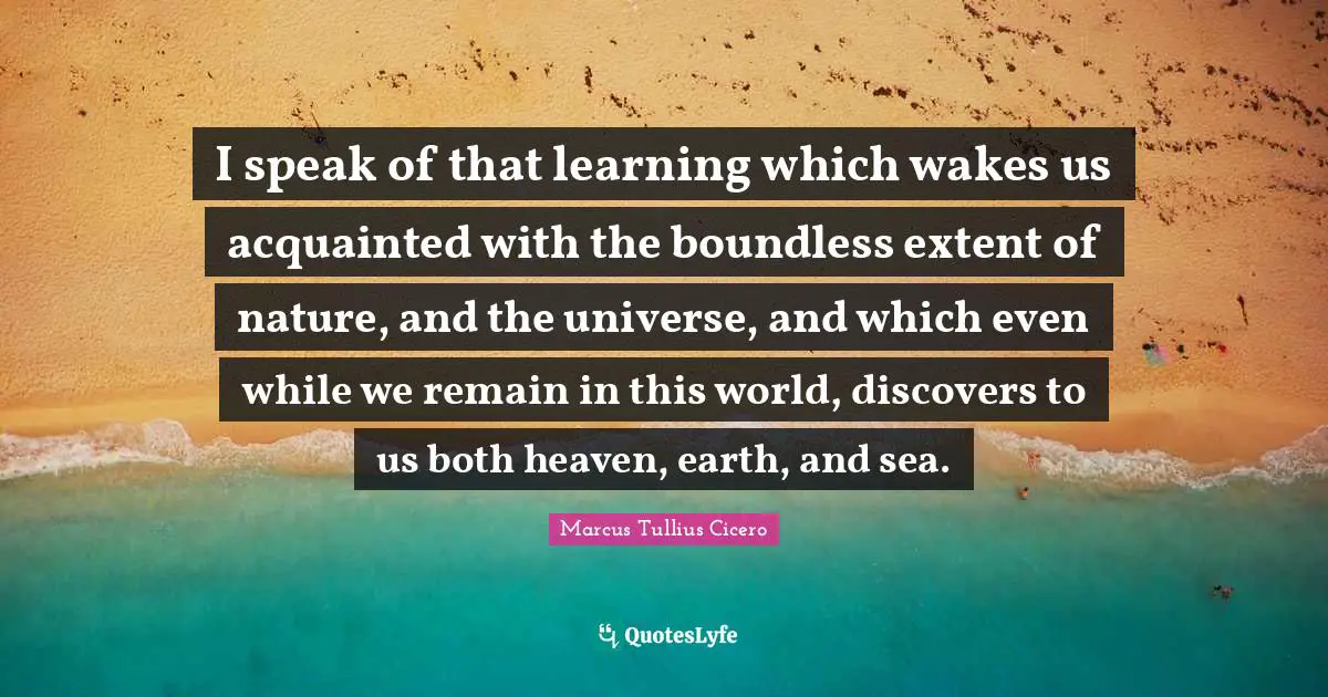World Universe Quotes: "I speak of that learning which wakes us acquainted with the boundless extent of nature, and the universe, and which even while we remain in this world, discovers to us both heaven, earth, and sea."