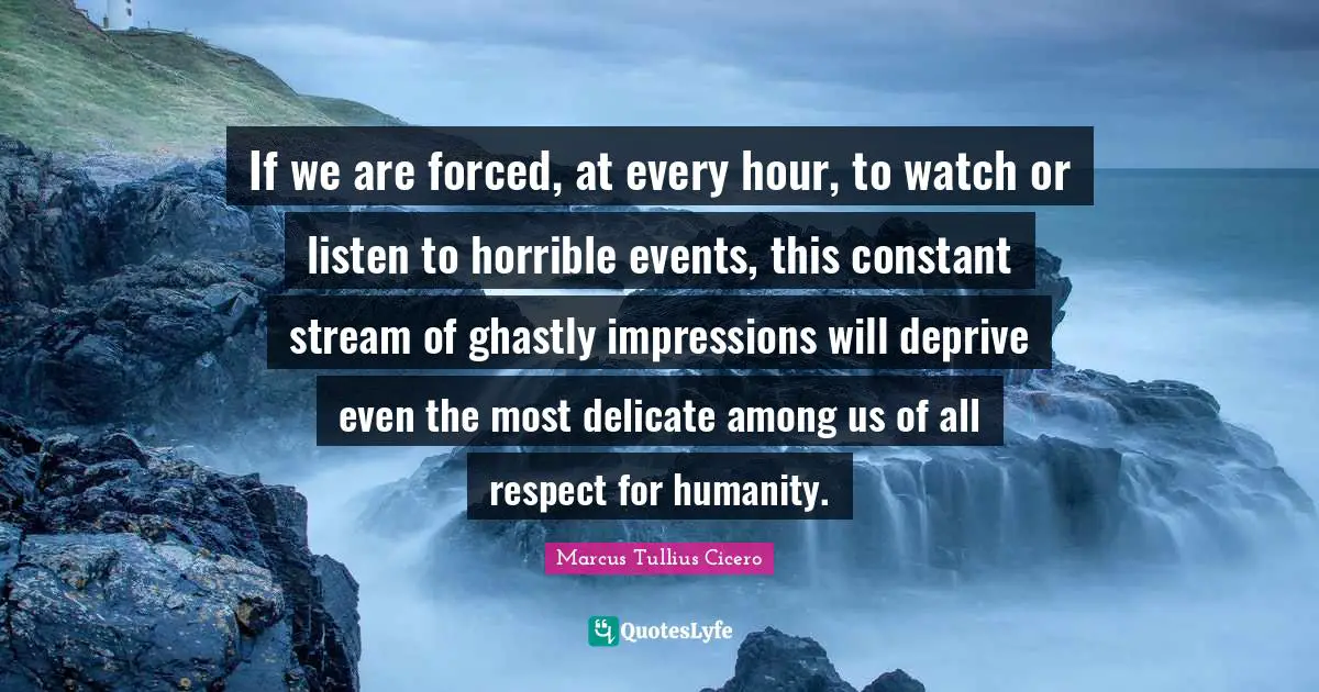 If we are forced, at every hour, to watch or listen to horrible events, this constant stream of ghastly impressions will deprive even the most delicate among us of all respect for humanity.