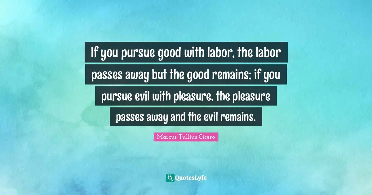 If you pursue good with labor, the labor passes away but the good remains; if you pursue evil with pleasure, the pleasure passes away and the evil remains.