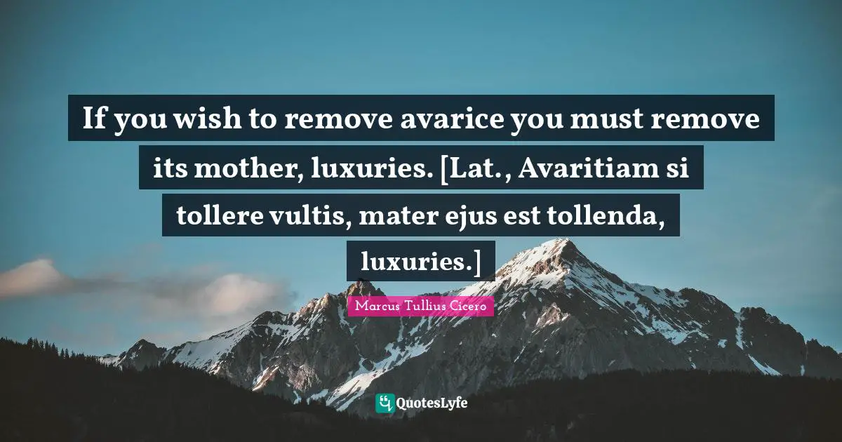 If you wish to remove avarice you must remove its mother, luxuries. [Lat., Avaritiam si tollere vultis, mater ejus est tollenda, luxuries.]