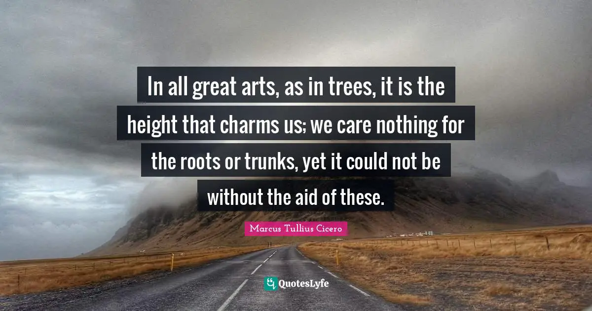 In all great arts, as in trees, it is the height that charms us; we care nothing for the roots or trunks, yet it could not be without the aid of these.