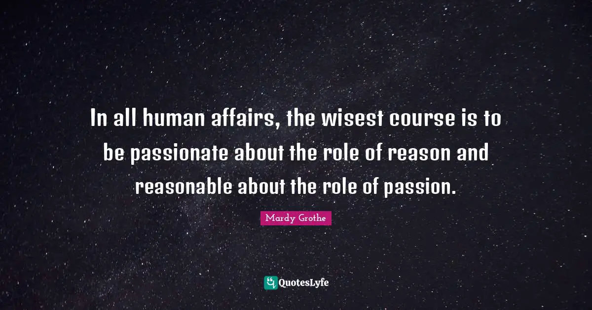 In all human affairs, the wisest course is to be passionate about the role of reason and reasonable about the role of passion.