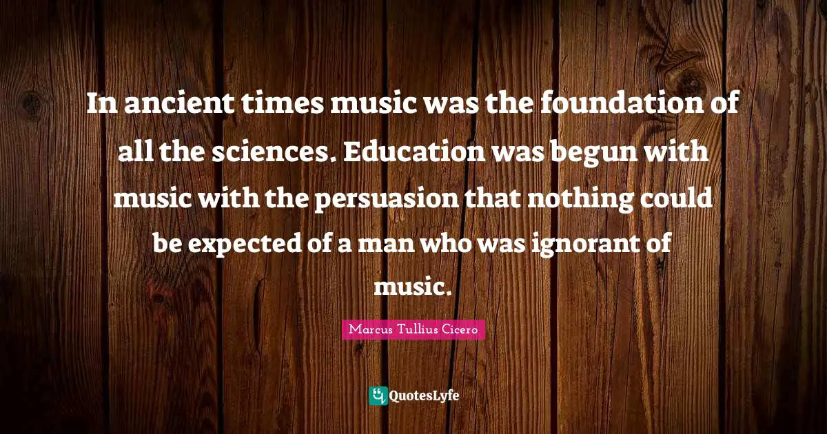 In ancient times music was the foundation of all the sciences. Education was begun with music with the persuasion that nothing could be expected of a man who was ignorant of music.