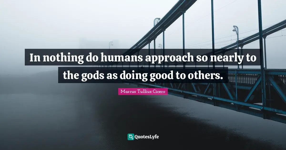 In nothing do humans approach so nearly to the gods as doing good to others.