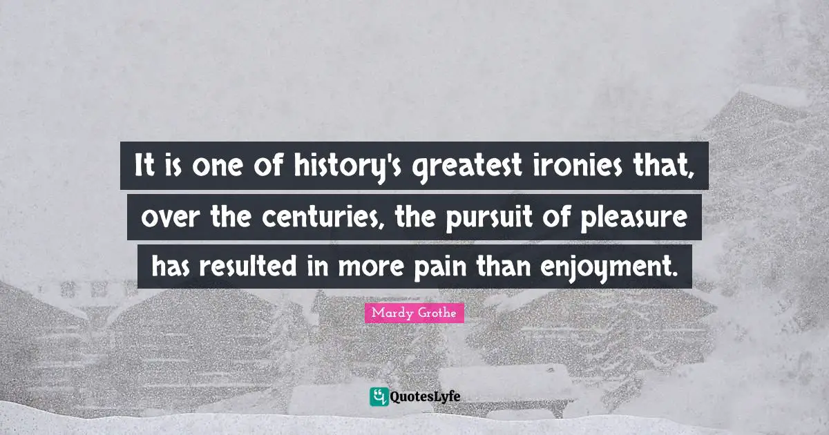 It is one of history's greatest ironies that, over the centuries, the pursuit of pleasure has resulted in more pain than enjoyment.
