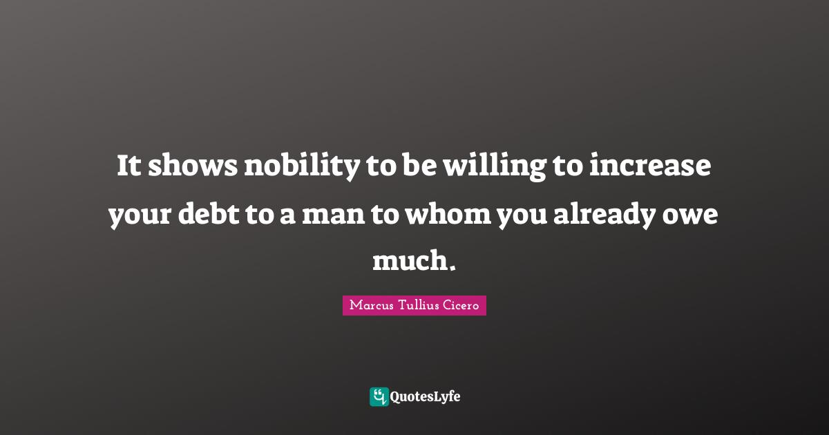 It shows nobility to be willing to increase your debt to a man to whom you already owe much.