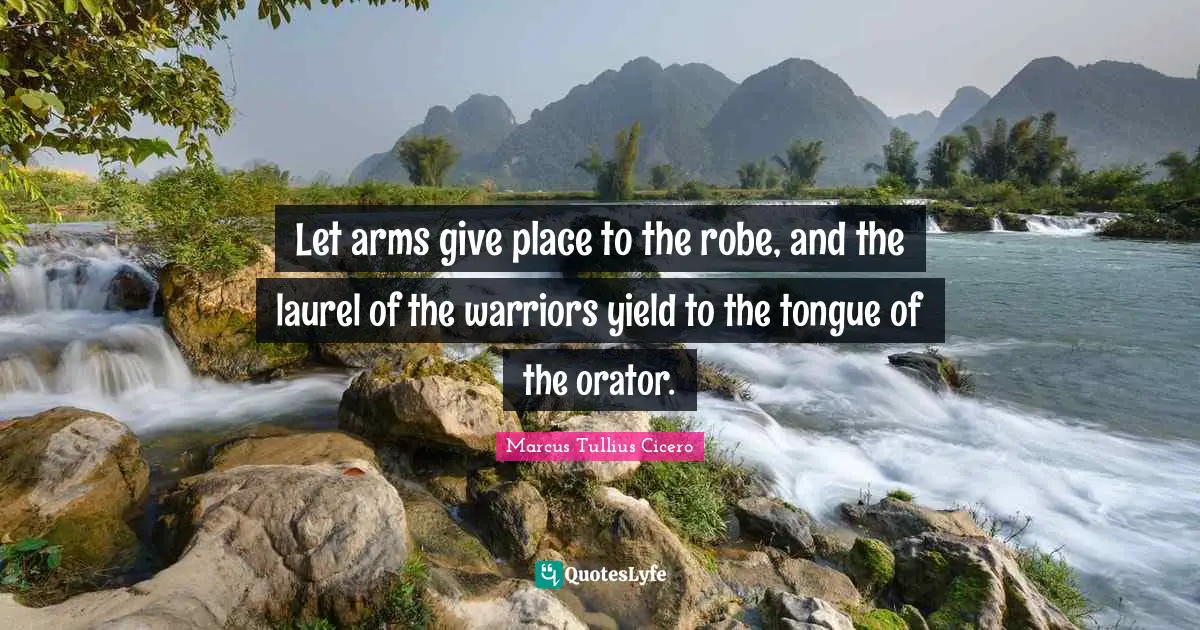 Let arms give place to the robe, and the laurel of the warriors yield to the tongue of the orator.