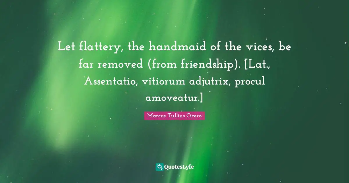 Let flattery, the handmaid of the vices, be far removed (from friendship). [Lat., Assentatio, vitiorum adjutrix, procul amoveatur.]