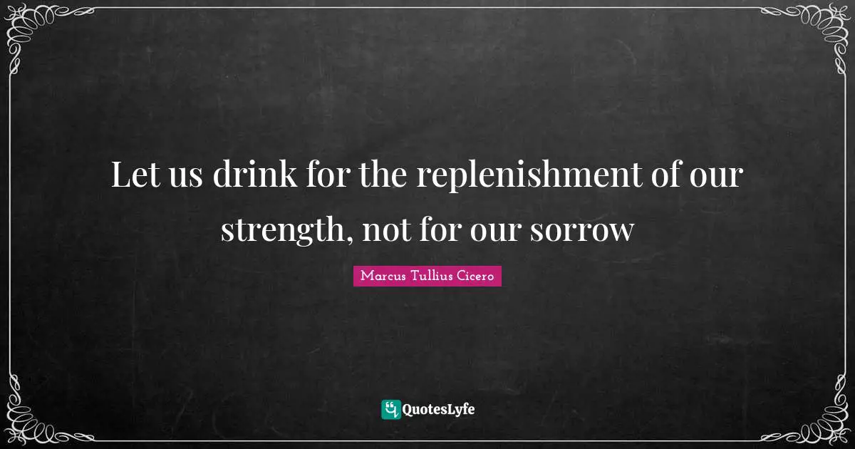 Let us drink for the replenishment of our strength, not for our sorrow