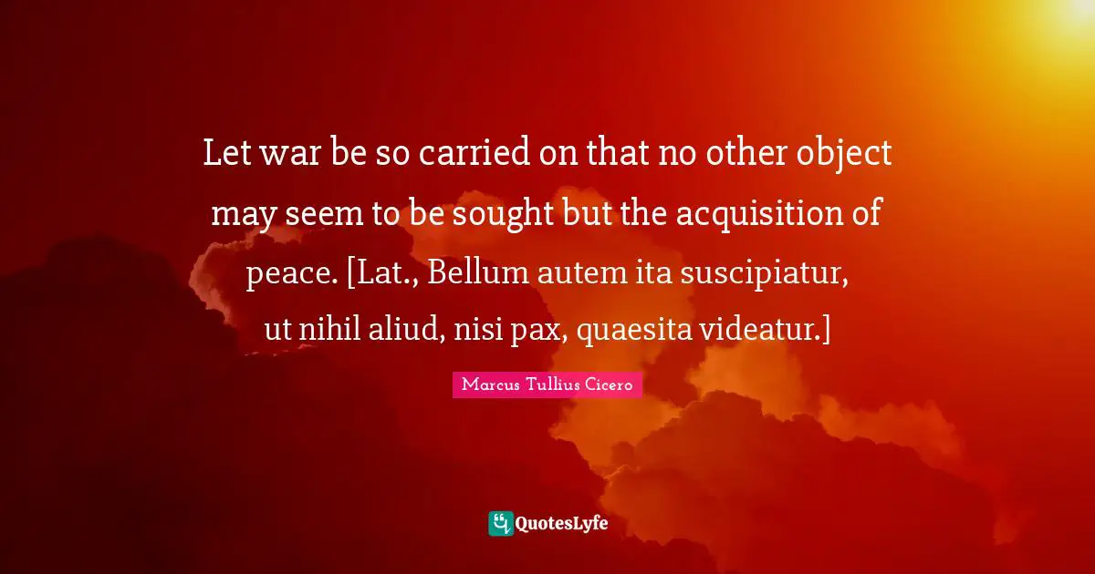 Let war be so carried on that no other object may seem to be sought but the acquisition of peace. [Lat., Bellum autem ita suscipiatur, ut nihil aliud, nisi pax, quaesita videatur.]