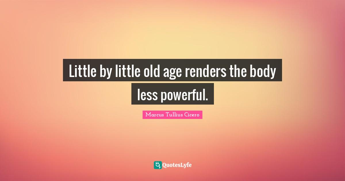 Little by little old age renders the body less powerful.