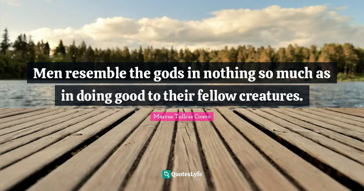 Men resemble the gods in nothing so much as in doing good to their fellow creatures.