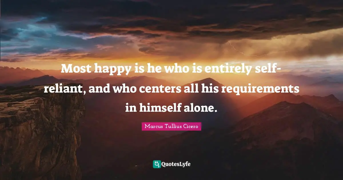 Most happy is he who is entirely self-reliant, and who centers all his requirements in himself alone.