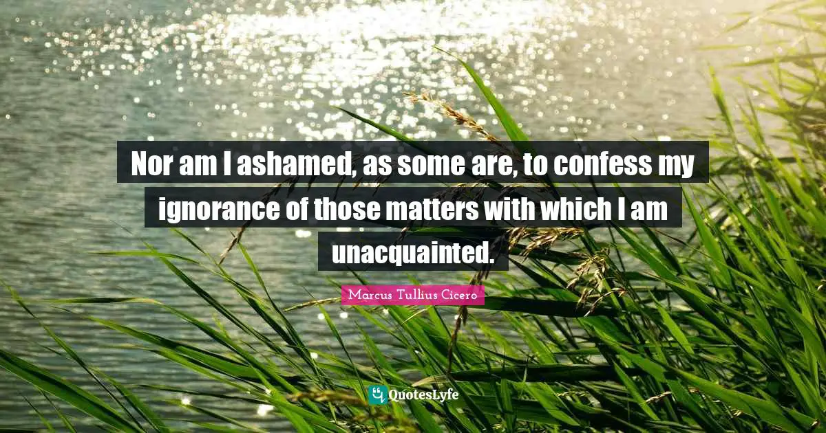 Nor am I ashamed, as some are, to confess my ignorance of those matters with which I am unacquainted.