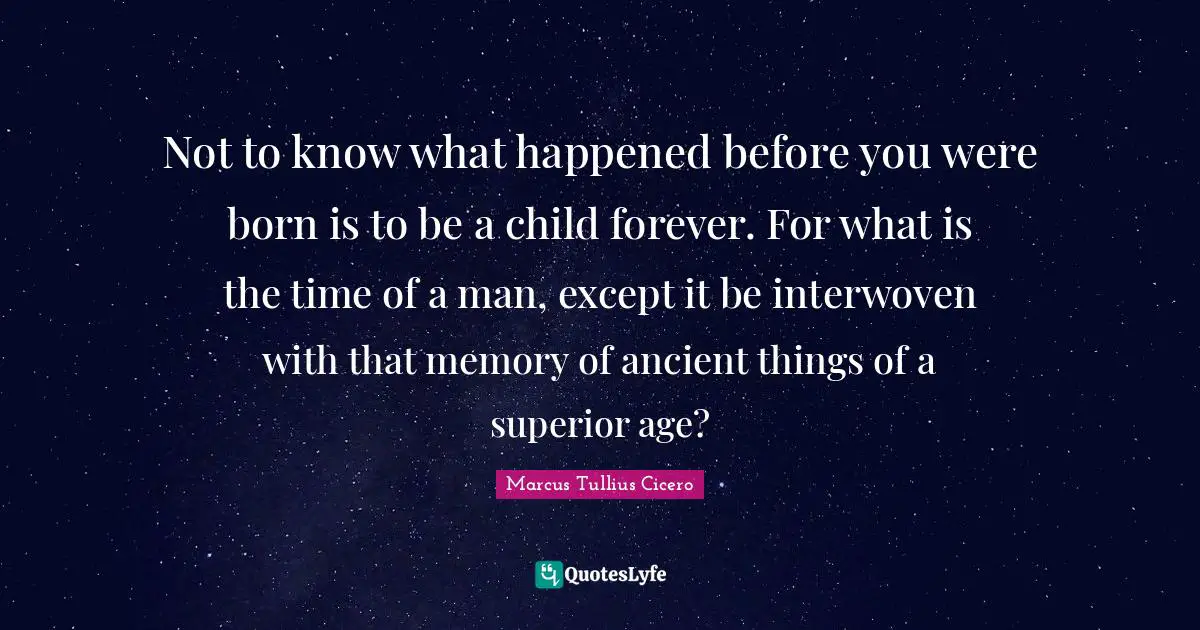Not to know what happened before you were born is to be a child forever. For what is the time of a man, except it be interwoven with that memory of ancient things of a superior age?