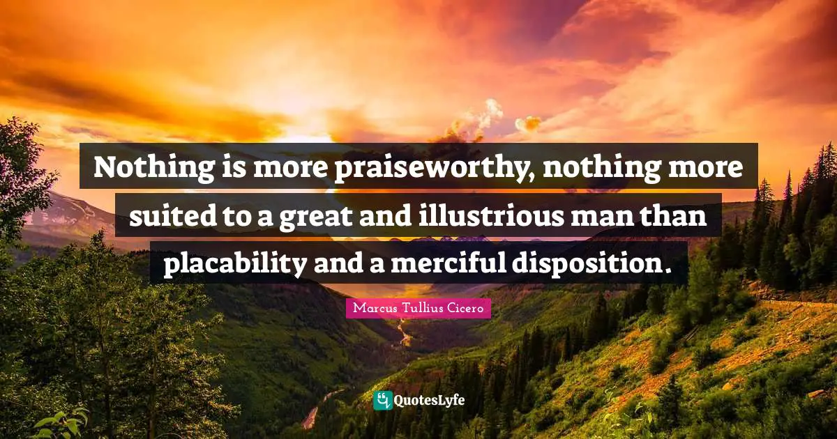 Nothing is more praiseworthy, nothing more suited to a great and illustrious man than placability and a merciful disposition.