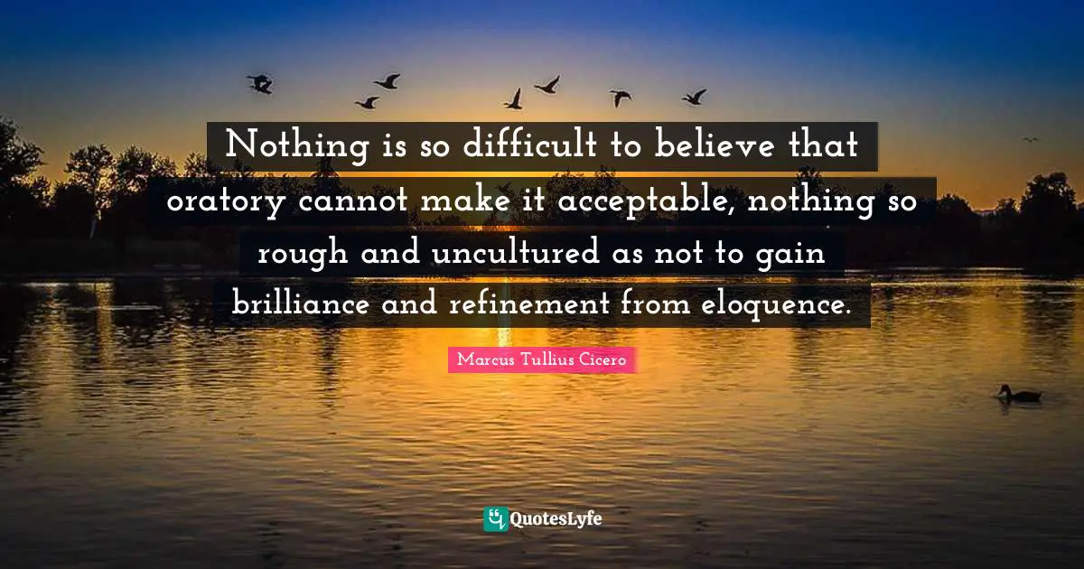 Nothing is so difficult to believe that oratory cannot make it acceptable, nothing so rough and uncultured as not to gain brilliance and refinement from eloquence.