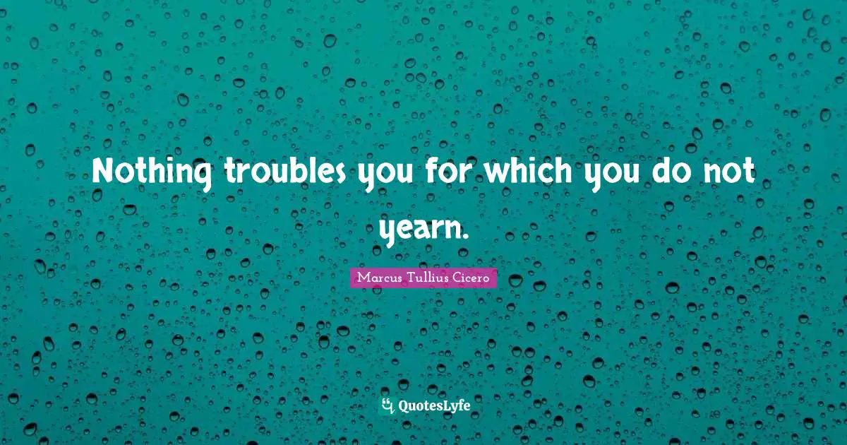 Nothing troubles you for which you do not yearn.