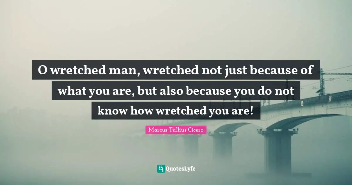 O wretched man, wretched not just because of what you are, but also because you do not know how wretched you are!