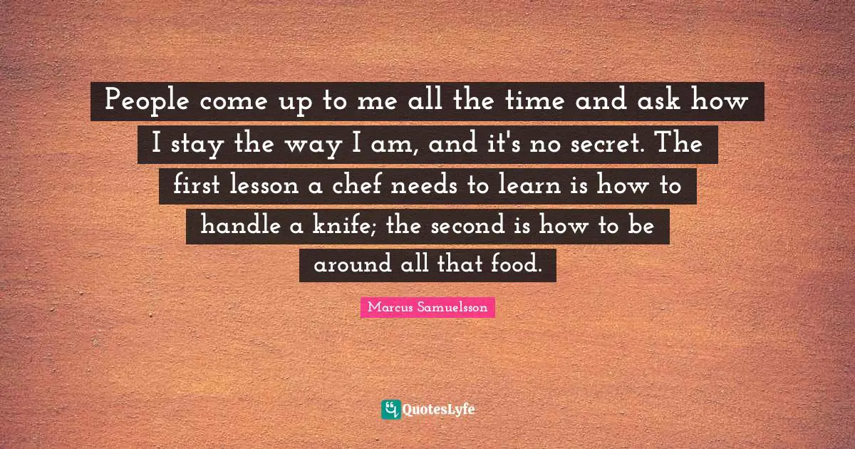 People come up to me all the time and ask how I stay the way I am, and it's no secret. The first lesson a chef needs to learn is how to handle a knife; the second is how to be around all that food.
