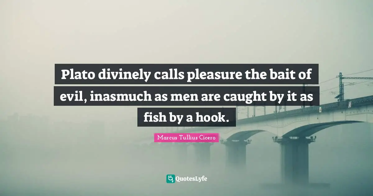 Plato divinely calls pleasure the bait of evil, inasmuch as men are caught by it as fish by a hook.