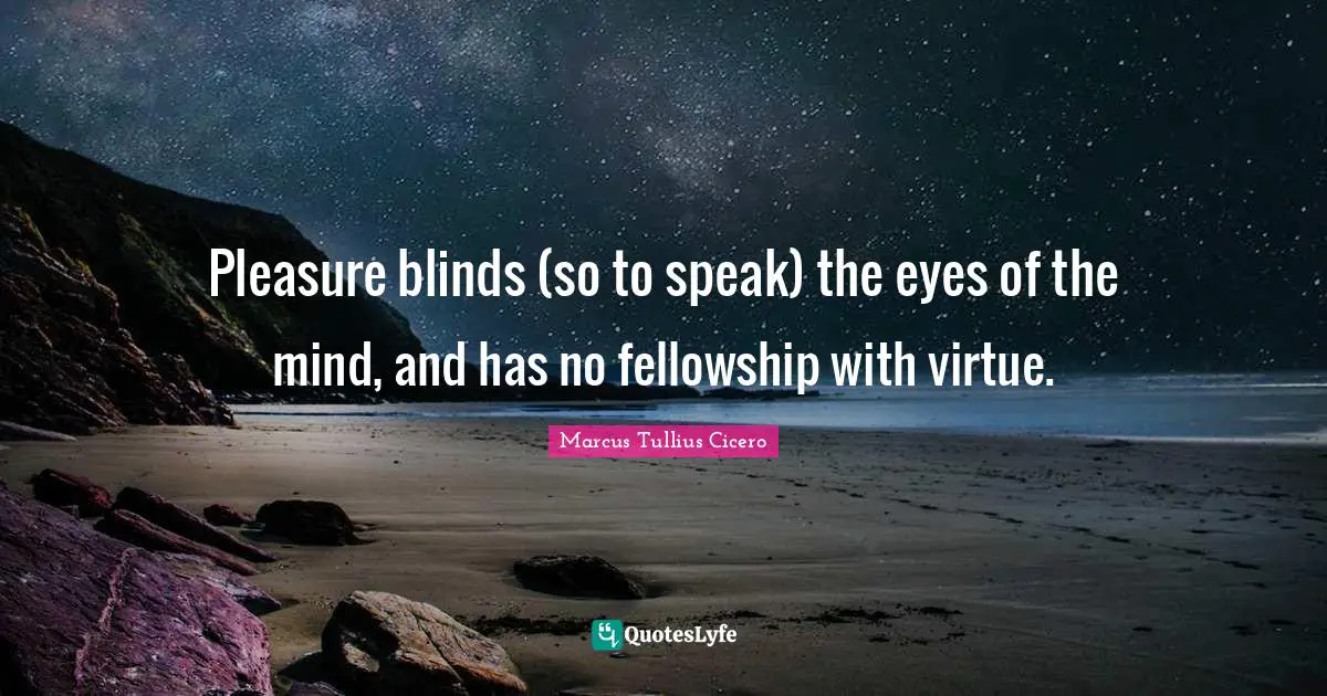 Pleasure blinds (so to speak) the eyes of the mind, and has no fellowship with virtue.
