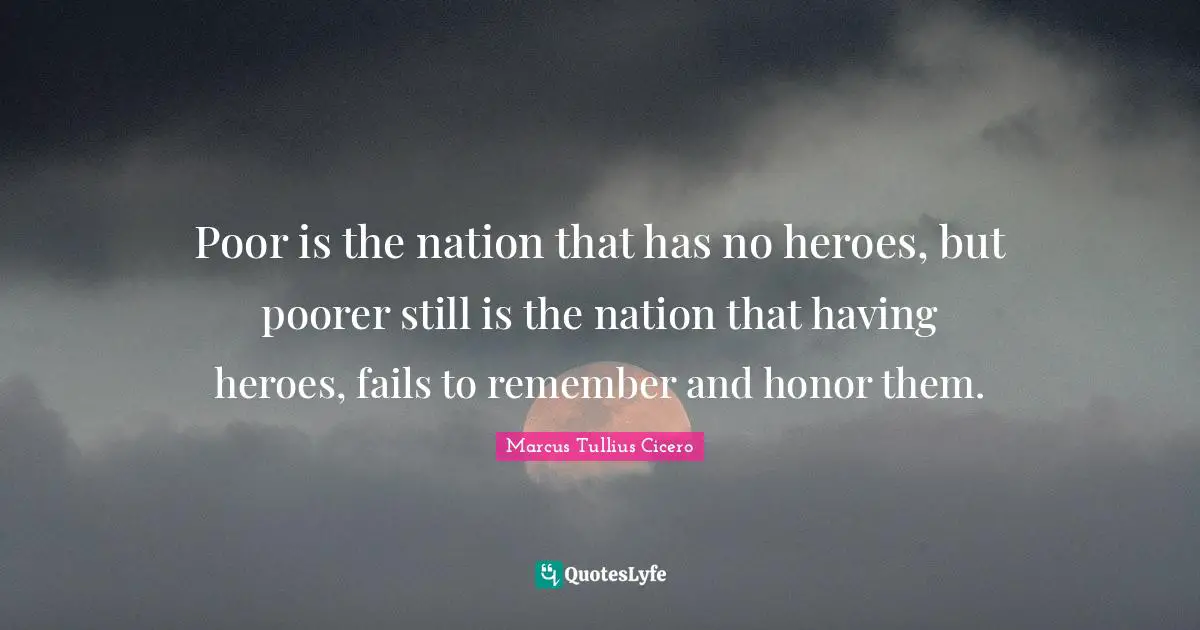 Marcus Tullius Cicero Quotes: Poor is the nation that has no heroes, but poorer still is the nation that having heroes, fails to remember and honor them.