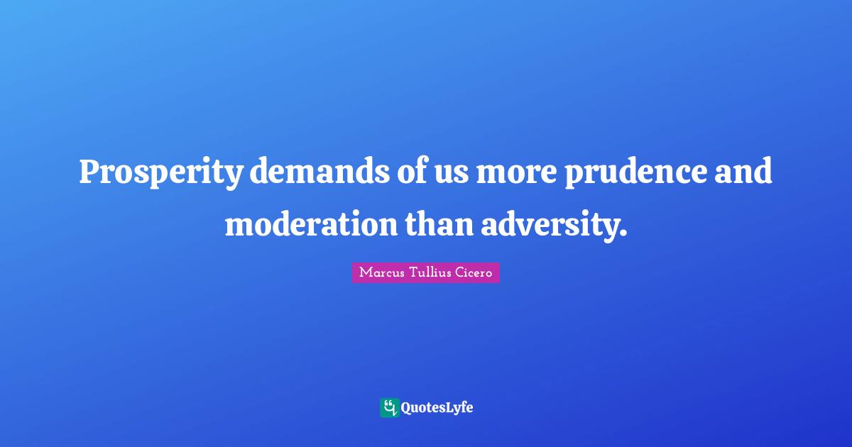 Prosperity demands of us more prudence and moderation than adversity.