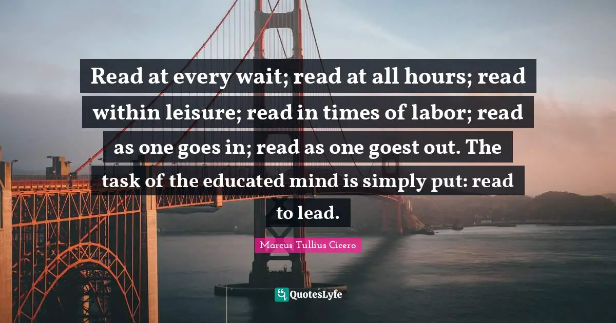 Marcus Tullius Cicero Quotes: Read at every wait; read at all hours; read within leisure; read in times of labor; read as one goes in; read as one goest out. The task of the educated mind is simply put: read to lead.