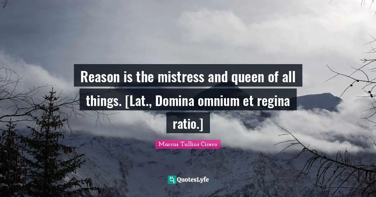 Reason is the mistress and queen of all things. [Lat., Domina omnium et regina ratio.]