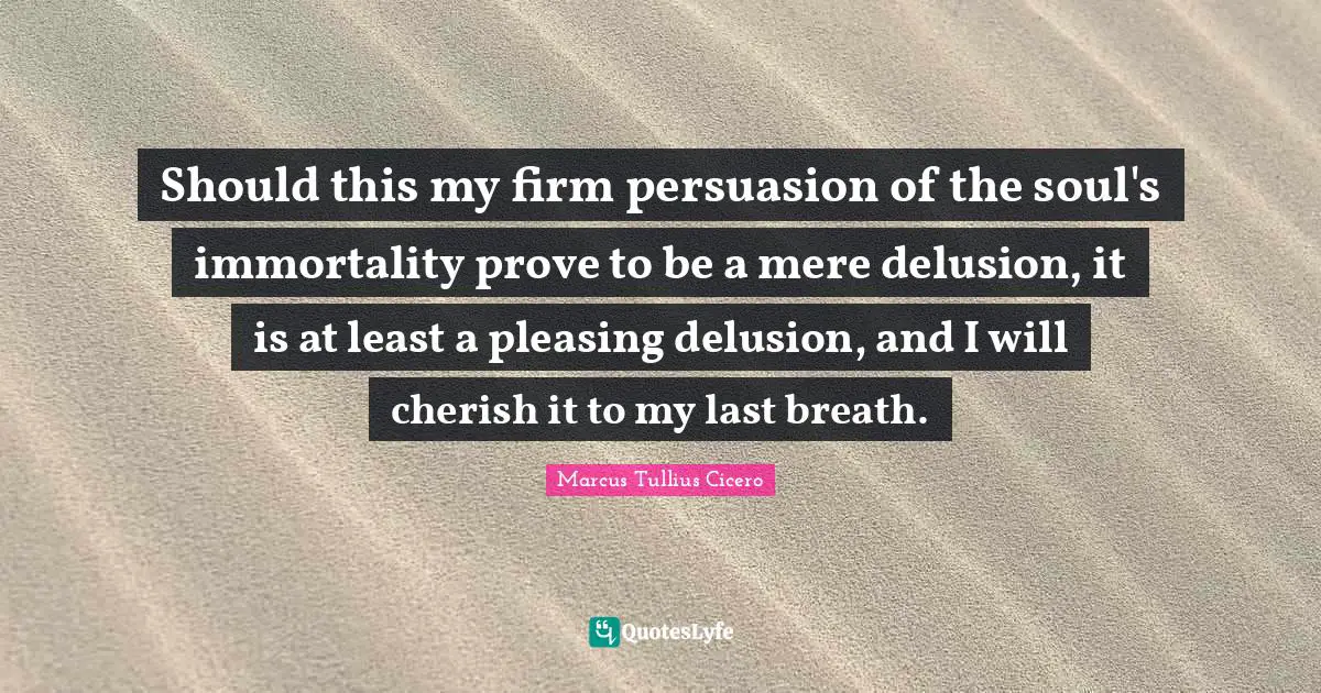 Should this my firm persuasion of the soul's immortality prove to be a mere delusion, it is at least a pleasing delusion, and I will cherish it to my last breath.