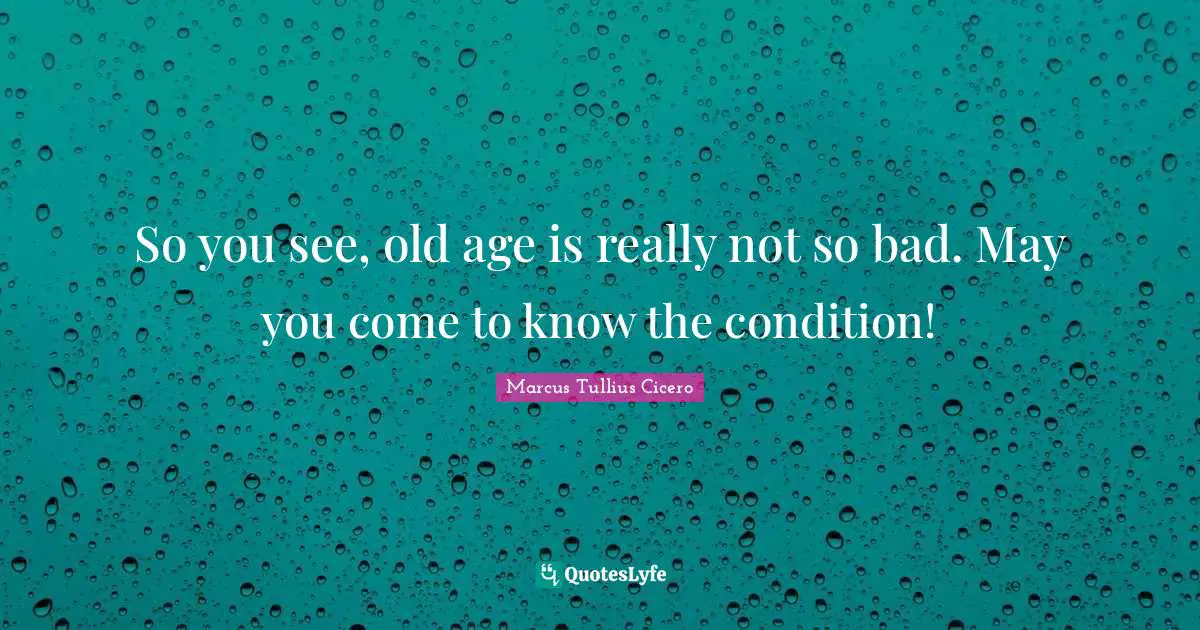 So you see, old age is really not so bad. May you come to know the condition!